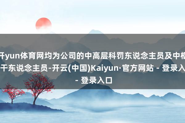 开yun体育网均为公司的中高层科罚东说念主员及中枢主干东说念主员-开云(中国)Kaiyun·官方网站 - 登录入口