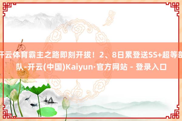 开云体育霸主之路即刻开拔！2、8日累登送SS+超等部队-开云(中国)Kaiyun·官方网站 - 登录入口