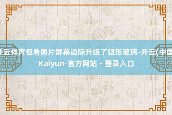开云体育但看图片屏幕边际升级了弧形玻璃-开云(中国)Kaiyun·官方网站 - 登录入口