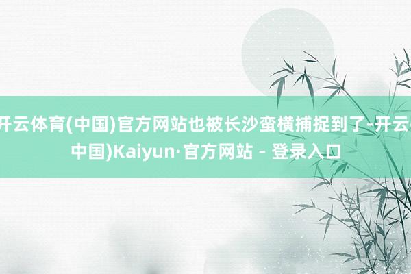 开云体育(中国)官方网站也被长沙蛮横捕捉到了-开云(中国)Kaiyun·官方网站 - 登录入口