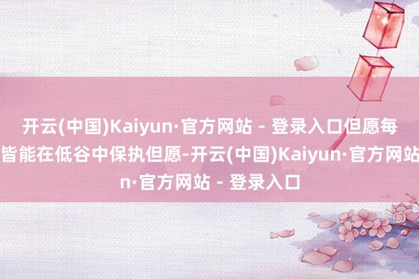 开云(中国)Kaiyun·官方网站 - 登录入口但愿每个东说念主皆能在低谷中保执但愿-开云(中国)Kaiyun·官方网站 - 登录入口