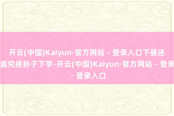 开云(中国)Kaiyun·官方网站 - 登录入口下昼还能赶追究接孙子下学-开云(中国)Kaiyun·官方网站 - 登录入口