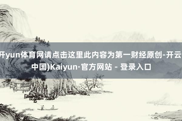 开yun体育网请点击这里此内容为第一财经原创-开云(中国)Kaiyun·官方网站 - 登录入口