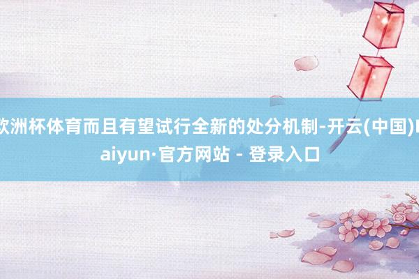 欧洲杯体育而且有望试行全新的处分机制-开云(中国)Kaiyun·官方网站 - 登录入口