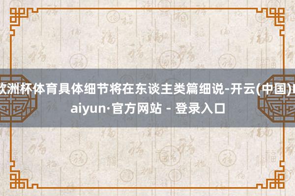 欧洲杯体育具体细节将在东谈主类篇细说-开云(中国)Kaiyun·官方网站 - 登录入口