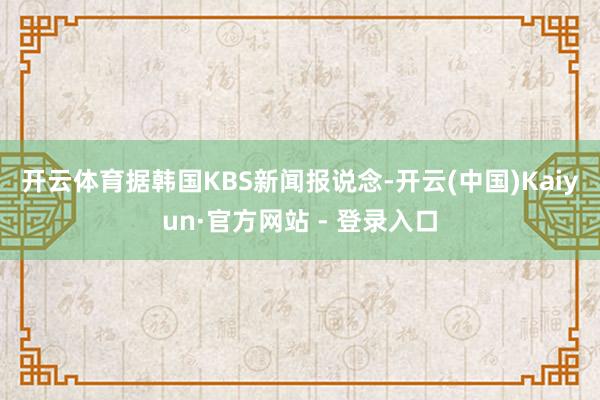 开云体育 据韩国KBS新闻报说念-开云(中国)Kaiyun·官方网站 - 登录入口