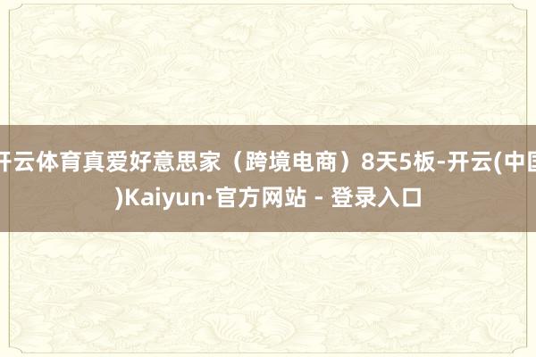 开云体育真爱好意思家(跨境电商)8天5板-开云(中国)Kaiyun·官方网站 - 登录入口