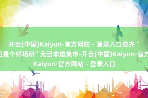 开云(中国)Kaiyun·官方网站 - 登录入口成齐“村糖会”、“资阳是个好场所”元旦非遗集市-开云(中国)Kaiyun·官方网站 - 登录入口