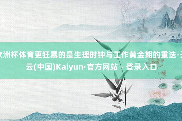 欧洲杯体育更狂暴的是生理时钟与工作黄金期的重迭-开云(中国)Kaiyun·官方网站 - 登录入口