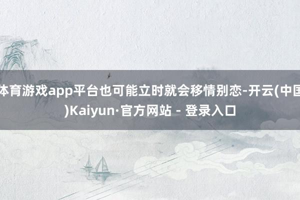 体育游戏app平台也可能立时就会移情别恋-开云(中国)Kaiyun·官方网站 - 登录入口