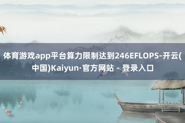 体育游戏app平台算力限制达到246EFLOPS-开云(中国)Kaiyun·官方网站 - 登录入口