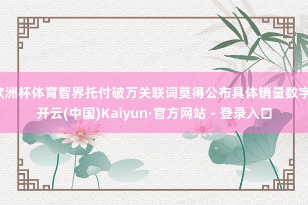 欧洲杯体育智界托付破万关联词莫得公布具体销量数字-开云(中国)Kaiyun·官方网站 - 登录入口