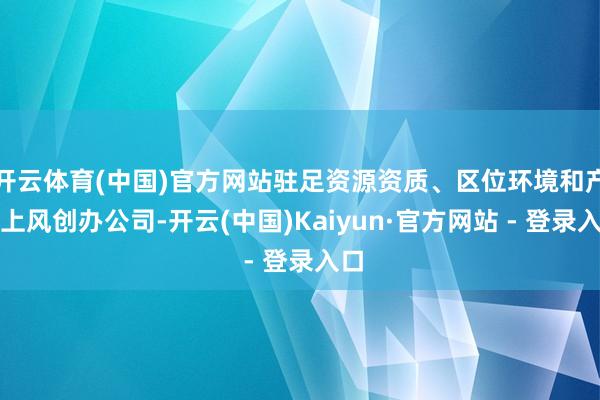开云体育(中国)官方网站驻足资源资质、区位环境和产业上风创办公司-开云(中国)Kaiyun·官方网站 - 登录入口