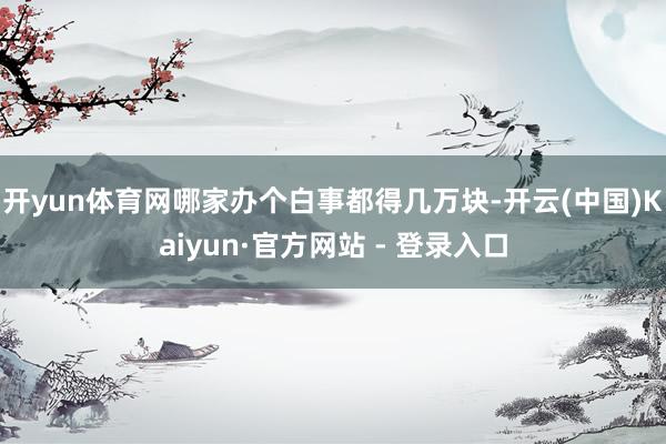 开yun体育网哪家办个白事都得几万块-开云(中国)Kaiyun·官方网站 - 登录入口