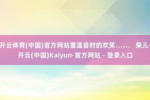 开云体育(中国)官方网站重温昔时的欢笑……   荣儿-开云(中国)Kaiyun·官方网站 - 登录入口