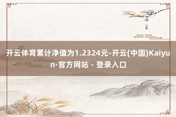 开云体育累计净值为1.2324元-开云(中国)Kaiyun·官方网站 - 登录入口