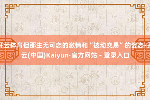 开云体育但那生无可恋的激情和“被动交易”的姿态-开云(中国)Kaiyun·官方网站 - 登录入口