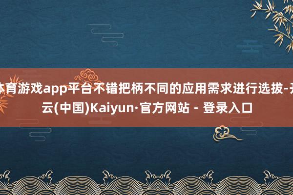 体育游戏app平台不错把柄不同的应用需求进行选拔-开云(中国)Kaiyun·官方网站 - 登录入口