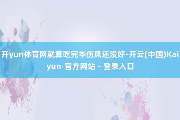 开yun体育网就算吃完毕伤风还没好-开云(中国)Kaiyun·官方网站 - 登录入口