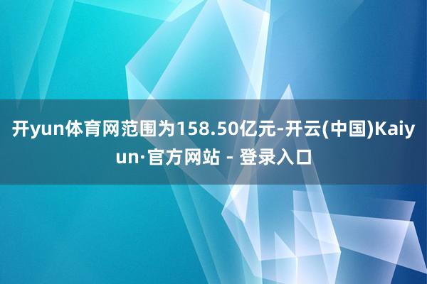 开yun体育网范围为158.50亿元-开云(中国)Kaiyun·官方网站 - 登录入口