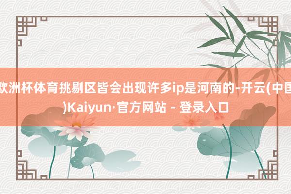 欧洲杯体育挑剔区皆会出现许多ip是河南的-开云(中国)Kaiyun·官方网站 - 登录入口