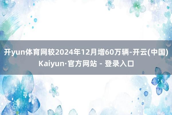 开yun体育网较2024年12月增60万辆-开云(中国)Kaiyun·官方网站 - 登录入口