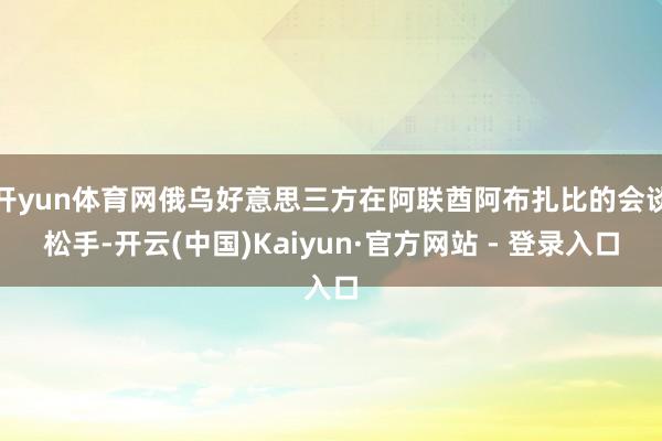 开yun体育网俄乌好意思三方在阿联酋阿布扎比的会谈松手-开云(中国)Kaiyun·官方网站 - 登录入口