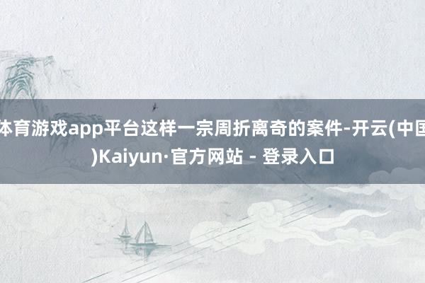 体育游戏app平台这样一宗周折离奇的案件-开云(中国)Kaiyun·官方网站 - 登录入口