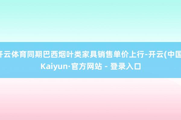 开云体育同期巴西烟叶类家具销售单价上行-开云(中国)Kaiyun·官方网站 - 登录入口