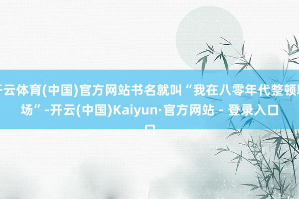 开云体育(中国)官方网站书名就叫“我在八零年代整顿职场”-开云(中国)Kaiyun·官方网站 - 登录入口