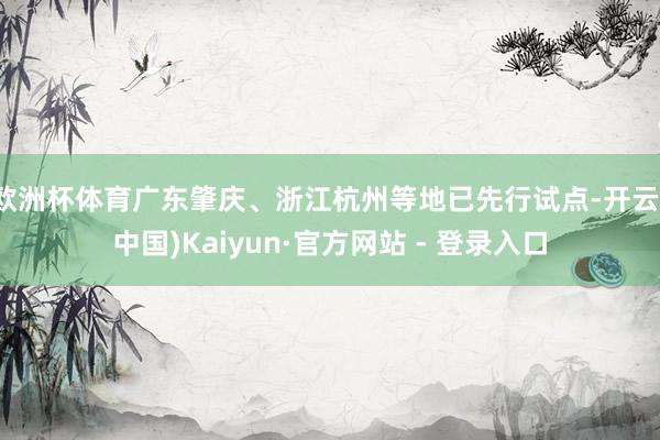 欧洲杯体育广东肇庆、浙江杭州等地已先行试点-开云(中国)Kaiyun·官方网站 - 登录入口