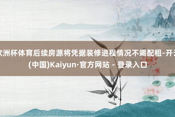 欧洲杯体育后续房源将凭据装修进程情况不竭配租-开云(中国)Kaiyun·官方网站 - 登录入口