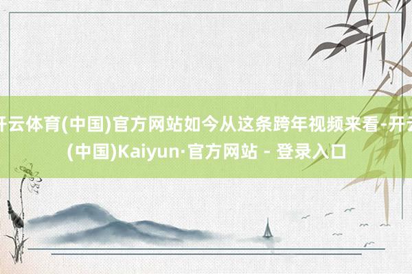 开云体育(中国)官方网站如今从这条跨年视频来看-开云(中国)Kaiyun·官方网站 - 登录入口