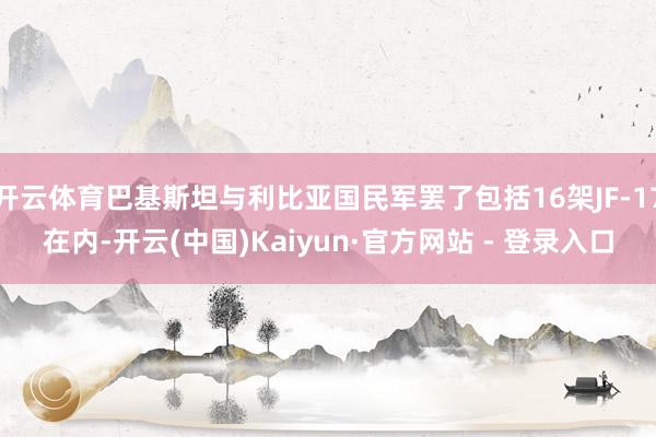 开云体育巴基斯坦与利比亚国民军罢了包括16架JF-17在内-开云(中国)Kaiyun·官方网站 - 登录入口