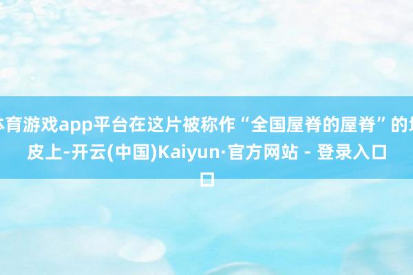 体育游戏app平台在这片被称作“全国屋脊的屋脊”的地皮上-开云(中国)Kaiyun·官方网站 - 登录入口