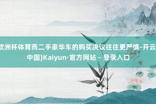欧洲杯体育而二手豪华车的购买决议往往更严慎-开云(中国)Kaiyun·官方网站 - 登录入口