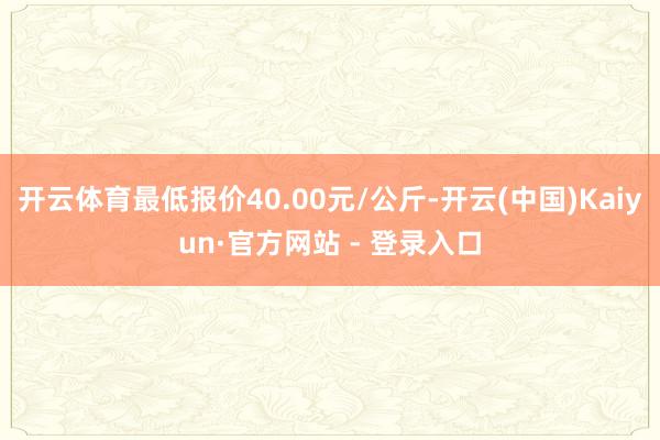 开云体育最低报价40.00元/公斤-开云(中国)Kaiyun·官方网站 - 登录入口