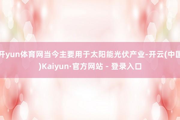 开yun体育网当今主要用于太阳能光伏产业-开云(中国)Kaiyun·官方网站 - 登录入口