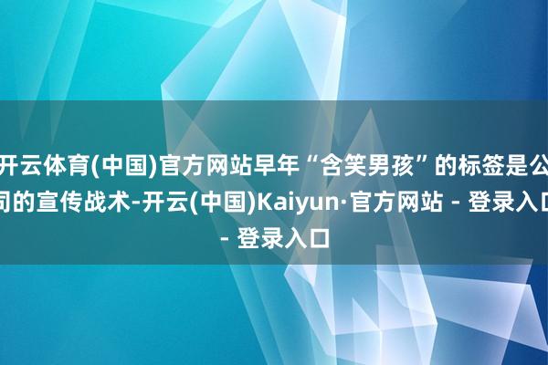 开云体育(中国)官方网站早年“含笑男孩”的标签是公司的宣传战术-开云(中国)Kaiyun·官方网站 - 登录入口