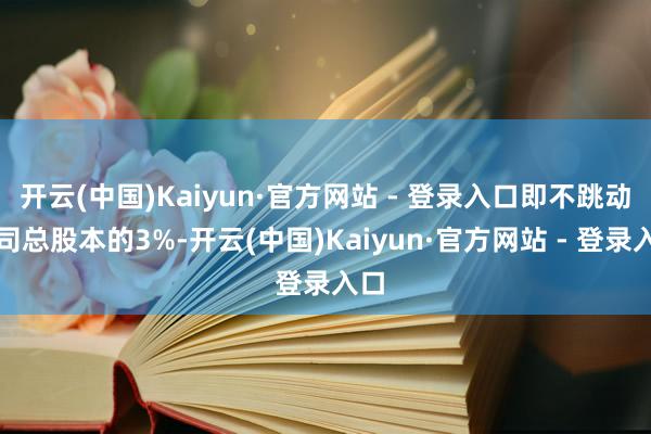 开云(中国)Kaiyun·官方网站 - 登录入口即不跳动公司总股本的3%-开云(中国)Kaiyun·官方网站 - 登录入口
