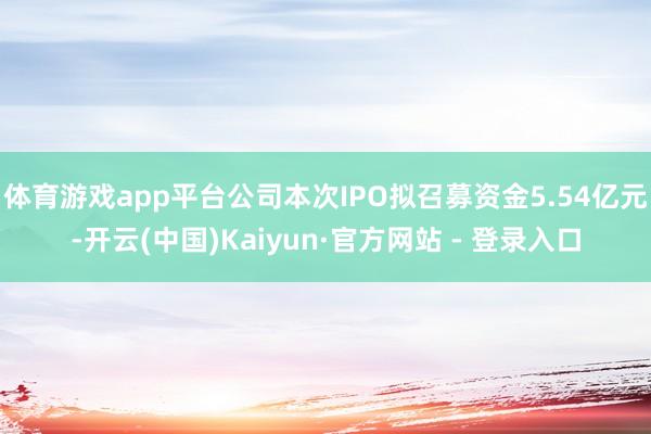体育游戏app平台公司本次IPO拟召募资金5.54亿元-开云(中国)Kaiyun·官方网站 - 登录入口