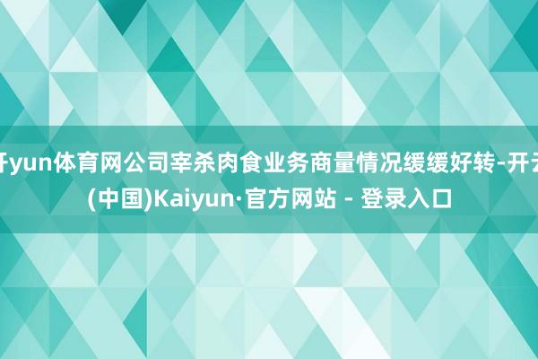 开yun体育网公司宰杀肉食业务商量情况缓缓好转-开云(中国)Kaiyun·官方网站 - 登录入口