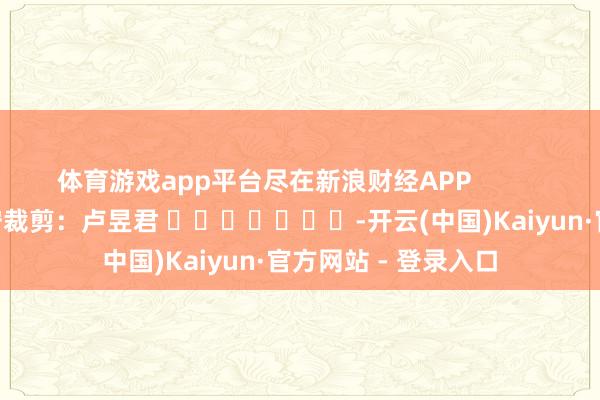 体育游戏app平台尽在新浪财经APP            						职守裁剪：卢昱君 							-开云(中国)Kaiyun·官方网站 - 登录入口
