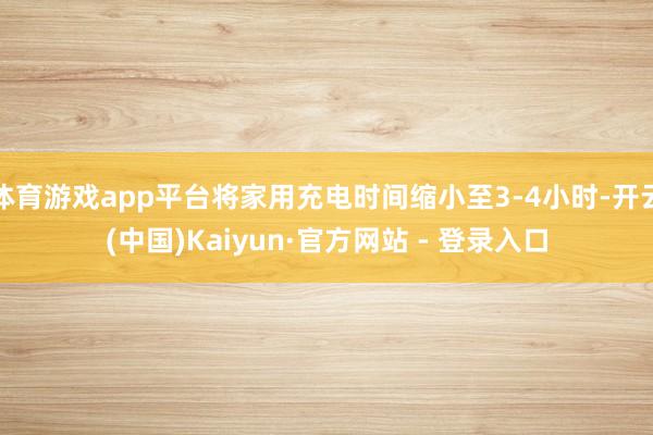 体育游戏app平台将家用充电时间缩小至3-4小时-开云(中国)Kaiyun·官方网站 - 登录入口