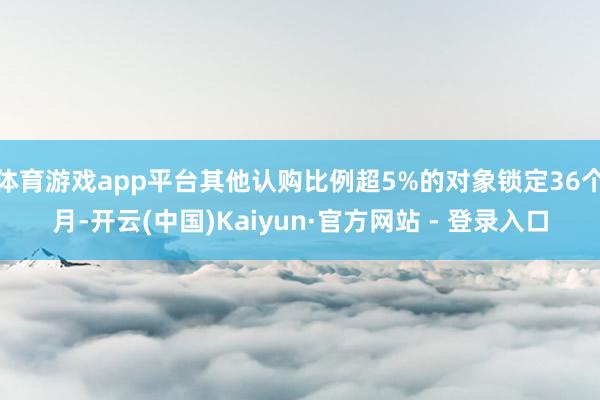 体育游戏app平台其他认购比例超5%的对象锁定36个月-开云(中国)Kaiyun·官方网站 - 登录入口