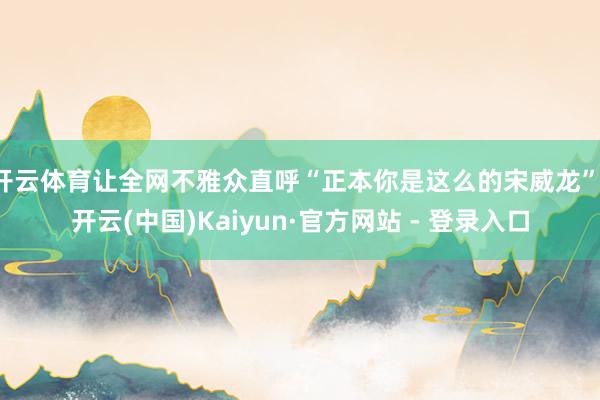 开云体育让全网不雅众直呼“正本你是这么的宋威龙”-开云(中国)Kaiyun·官方网站 - 登录入口
