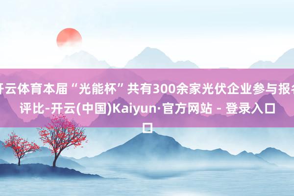 开云体育本届“光能杯”共有300余家光伏企业参与报名评比-开云(中国)Kaiyun·官方网站 - 登录入口