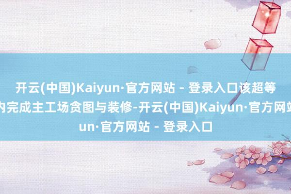 开云(中国)Kaiyun·官方网站 - 登录入口该超等工场标的年内完成主工场贪图与装修-开云(中国)Kaiyun·官方网站 - 登录入口