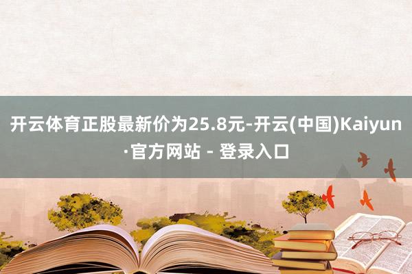 开云体育正股最新价为25.8元-开云(中国)Kaiyun·官方网站 - 登录入口
