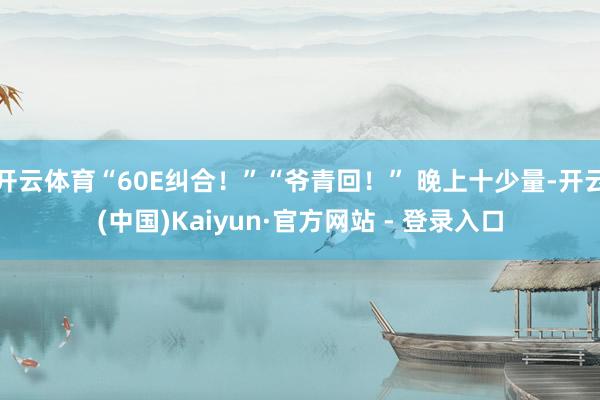 开云体育“60E纠合!”“爷青回!” 晚上十少量-开云(中国)Kaiyun·官方网站 - 登录入口